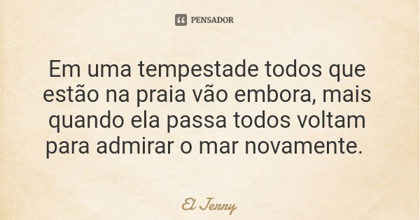 Em uma tempestade todos que estão na praia vão embora, mais quando ela passa todos voltam para admirar o mar novamente.... Frase de El Jerry.