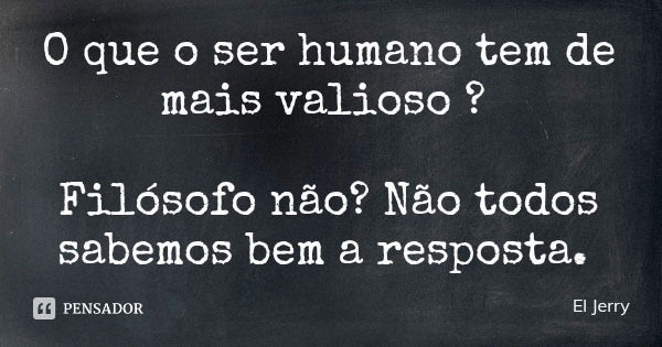 O que o ser humano tem de mais valioso ? Filósofo não? Não todos sabemos bem a resposta.... Frase de El Jerry.