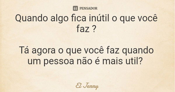 Quando algo fica inútil o que você faz ? Tá agora o que você faz quando um pessoa não é mais util?... Frase de El Jerry.