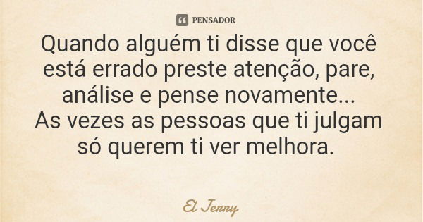 Quando alguém ti disse que você está errado preste atenção, pare, análise e pense novamente... As vezes as pessoas que ti julgam só querem ti ver melhora.... Frase de El Jerry.