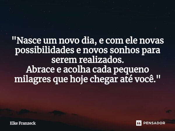 "Nasce um novo dia, e com ele novas possibilidades e novos sonhos para serem realizados. Abrace e acolha cada pequeno milagres que hoje chegar até você.&qu... Frase de Elke Franzeck.