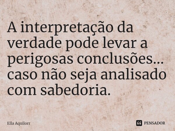 ⁠A interpretação da verdade pode levar a perigosas conclusões... caso não seja analisado com sabedoria.... Frase de Ella Aquilorr.