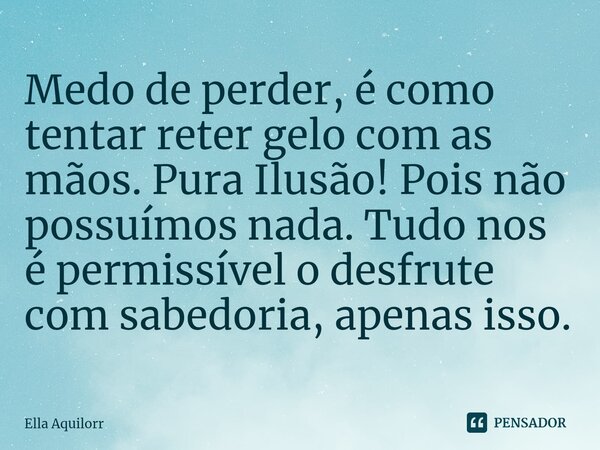 ⁠Medo de perder, é como tentar reter gelo com as mãos. Pura Ilusão! Pois não possuímos nada. Tudo nos é permissível o desfrute com sabedoria, apenas isso.... Frase de Ella Aquilorr.