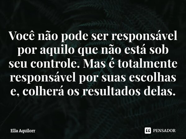 ⁠Você não pode ser responsável por aquilo que não está sob seu controle. Mas é totalmente responsável por suas escolhas e, colherá os resultados delas.... Frase de Ella Aquilorr.