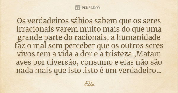 Os verdadeiros sábios sabem que os seres irracionais varem muito mais do que uma grande parte do racionais, a humanidade faz o mal sem perceber que os outros se... Frase de Elle.