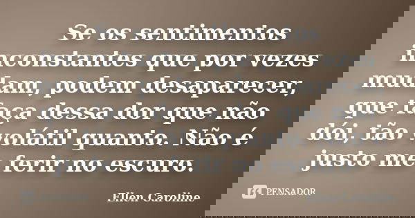 Se os sentimentos inconstantes que por vezes mudam, podem desaparecer, que faça dessa dor que não dói, tão volátil quanto. Não é justo me ferir no escuro.... Frase de Ellen Caroline.