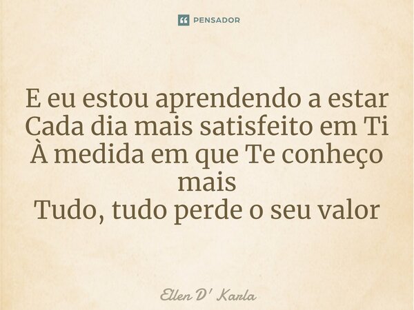 ⁠E eu estou aprendendo a estar Cada dia mais satisfeito em Ti À medida em que Te conheço mais Tudo, tudo perde o seu valor... Frase de Ellen D' Karla.
