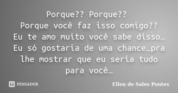 Porque?? Porque?? Porque você faz isso comigo?? Eu te amo muito você sabe disso… Eu só gostaria de uma chance…pra lhe mostrar que eu seria tudo para você…... Frase de Ellen de Sales Pontes.