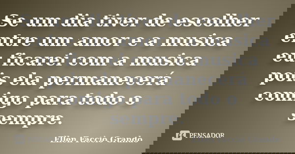 Se um dia tiver de escolher entre um amor e a musica eu ficarei com a musica pois ela permanecerá comigo para todo o sempre.... Frase de Ellen Faccio Grando.