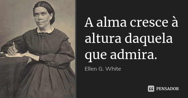 A alma cresce à altura daquela que admira.... Frase de Ellen G. White.