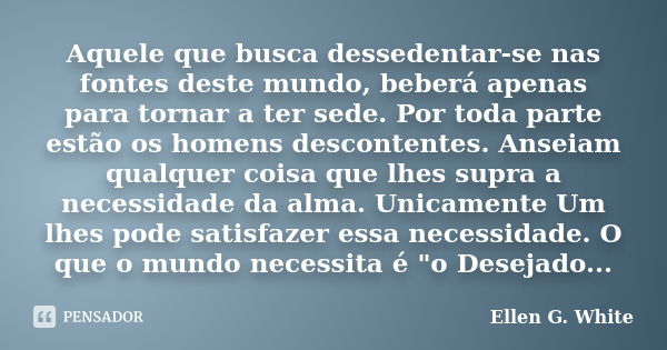 Aquele que busca dessedentar-se nas fontes deste mundo, beberá apenas para tornar a ter sede. Por toda parte estão os homens descontentes. Anseiam qualquer cois... Frase de Ellen G. White.