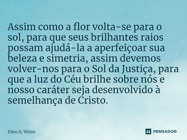 Assim como a flor volta-se para o sol, para que seus brilhantes raios possam ajudá-la a aperfeiçoar sua beleza e simetria, assim devemos volver-nos para o Sol d... Frase de Ellen G. White.