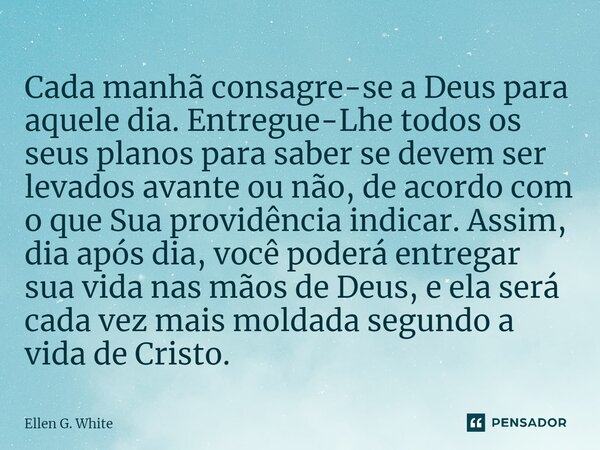 Cada manhã consagre-se a Deus para aquele dia. Entregue-Lhe todos os seus planos para saber se devem ser levados avante ou não, de acordo com o que Sua providên... Frase de Ellen G. White.