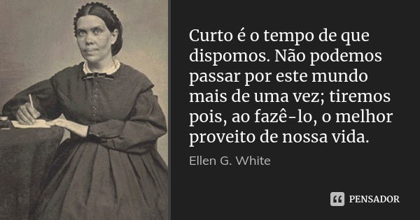 Curto é o tempo de que dispomos. Não podemos passar por este mundo mais de uma vez; tiremos pois, ao fazê-lo, o melhor proveito de nossa vida.... Frase de Ellen G. White.