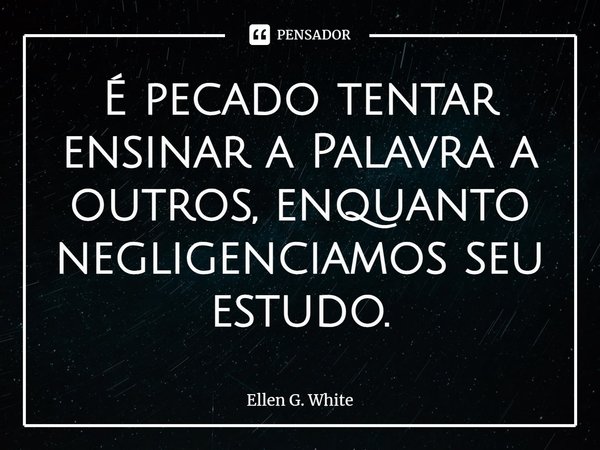 É pecado tentar ensinar⁠ a Palavra a outros, enquanto negligenciamos seu estudo.... Frase de Ellen G. White.