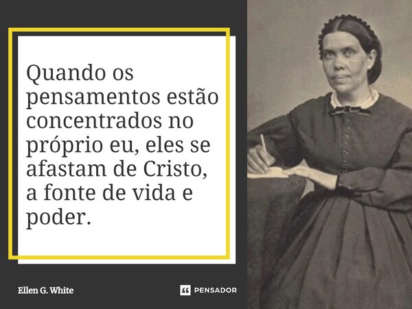 Quando os pensamentos estão concentrados no próprio eu, eles se afastam de Cristo, a fonte de vida e poder.... Frase de Ellen G. White.