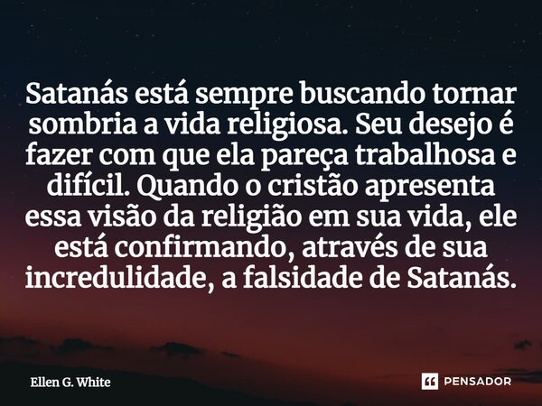 Satanás está sempre buscando tornar sombria a vida religiosa. Seu desejo é fazer com que ela pareça trabalhosa e difícil. Quando o cristão apresenta essa visão ... Frase de Ellen G. White.