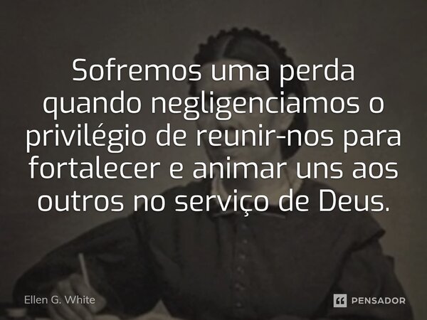 Sofremos uma perda quando negligenciamos o privilégio de reunir-nos para fortalecer e animar uns aos outros no serviço de Deus.... Frase de Ellen G. White.