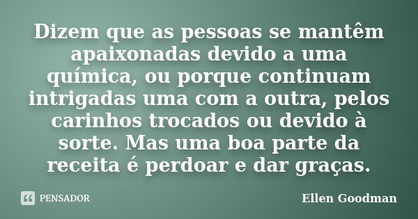 Dizem que as pessoas se mantêm apaixonadas devido a uma química, ou porque continuam intrigadas uma com a outra, pelos carinhos trocados ou devido à sorte. Mas ... Frase de Ellen Goodman.