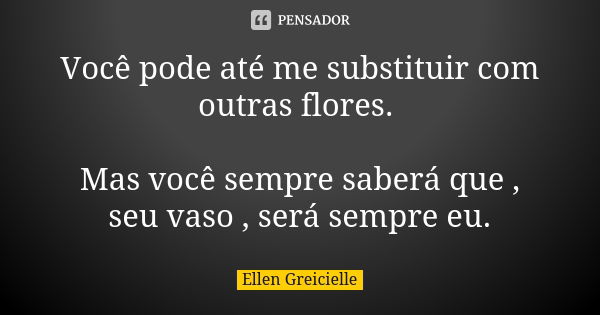 Você pode até me substituir com outras flores. Mas você sempre saberá que , seu vaso , será sempre eu.... Frase de Ellen Greicielle.