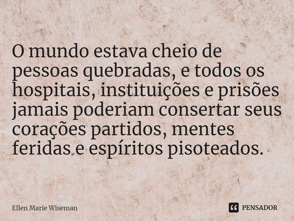 ⁠O mundo estava cheio de pessoas quebradas, e todos os hospitais, instituições e prisões jamais poderiam consertar seus corações partidos, mentes feridas e espí... Frase de Ellen Marie Wiseman.