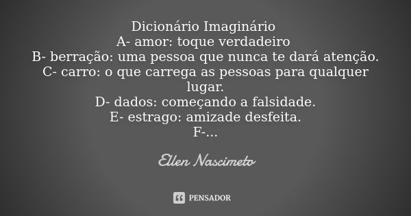 Dicionário Imaginário A- amor: toque verdadeiro B- berração: uma pessoa que nunca te dará atenção. C- carro: o que carrega as pessoas para qualquer lugar. D- da... Frase de Ellen Nascimeto.