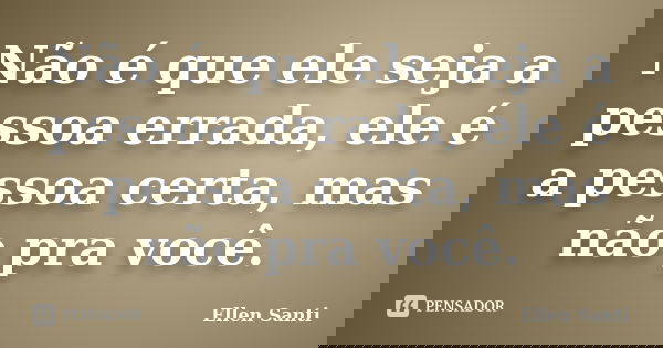 Não é que ele seja a pessoa errada, ele é a pessoa certa, mas não pra você.... Frase de Ellen Santi.