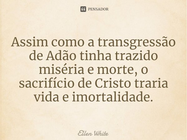 ⁠Assim como a transgressão de Adão tinha trazido miséria e morte, o sacrifício de Cristo traria vida e imortalidade.... Frase de Ellen White.