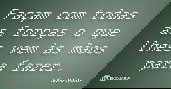 Façam com todas as forças o que lhes vem às mãos para fazer.... Frase de Ellen White.