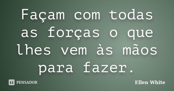 Façam com todas as forças o que lhes vem às mãos para fazer.... Frase de Ellen White.