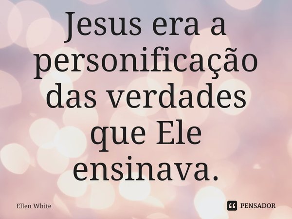 Jesus era a personificação das verdades que Ele ensinava.... Frase de Ellen White.