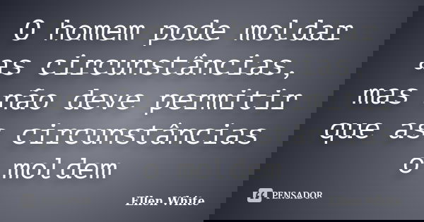 O homem pode moldar as circunstâncias, mas não deve permitir que as circunstâncias o moldem... Frase de Ellen White.