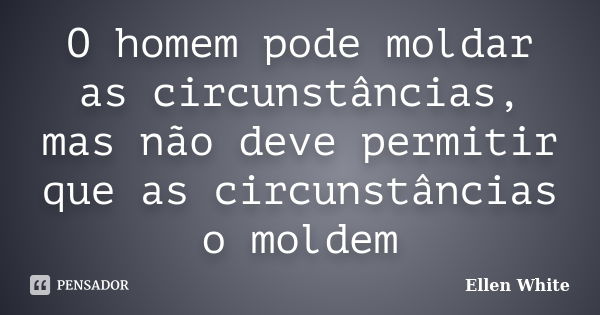 O homem pode moldar as circunstâncias, mas não deve permitir que as circunstâncias o moldem... Frase de Ellen White.