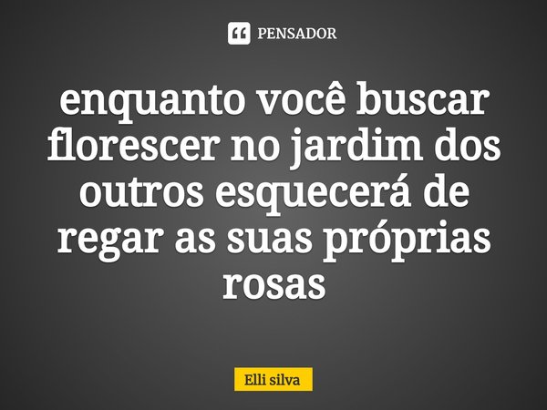 ⁠enquanto você buscar florescer no jardim dos outros esquecerá de regar as suas próprias rosas... Frase de Elli silva.