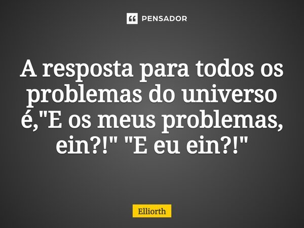 A resposta para todos os problemas do universo é, "E os meus problemas, ein?!"⁠ "E eu ein?!"... Frase de Elliorth.