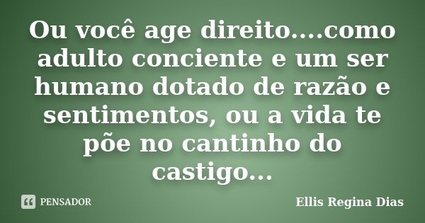 Ou você age direito....como adulto conciente e um ser humano dotado de razão e sentimentos, ou a vida te põe no cantinho do castigo...... Frase de Ellis Regina Dias.