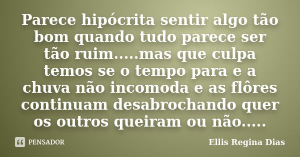 Parece hipócrita sentir algo tão bom quando tudo parece ser tão ruim.....mas que culpa temos se o tempo para e a chuva não incomoda e as flôres continuam desabr... Frase de Ellis Regina Dias.