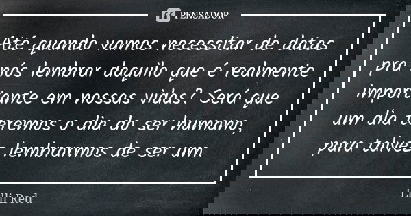 Até quando vamos necessitar de datas pra nós lembrar daquilo que é realmente importante em nossas vidas? Será que um dia teremos o dia do ser humano, para talve... Frase de Ellli Red.