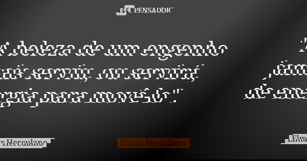 "A beleza de um engenho jamais serviu, ou servirá, de energia para movê-lo".... Frase de Elmar Herculano.