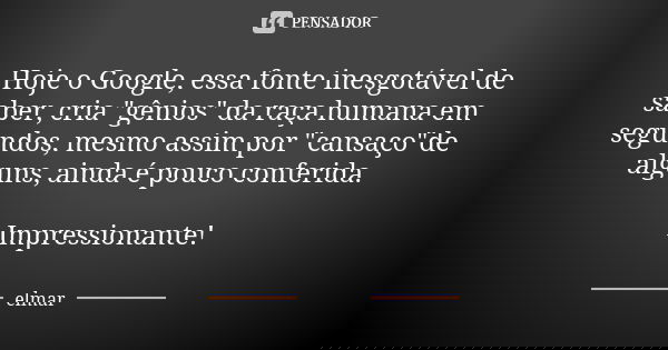 Hoje o Google, essa fonte inesgotável de saber, cria "gênios" da raça humana em segundos, mesmo assim por "cansaço"de alguns, ainda é pouco ... Frase de elmar.