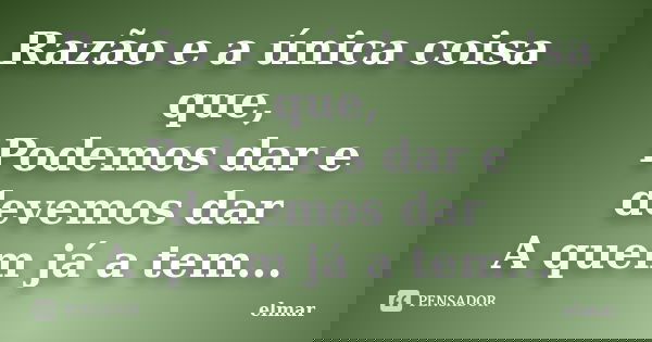 Razão e a única coisa que, Podemos dar e devemos dar A quem já a tem...... Frase de elmar.