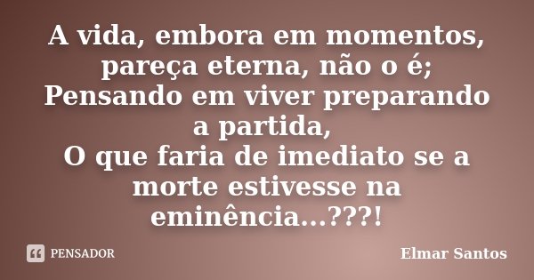 A vida, embora em momentos, pareça eterna, não o é; Pensando em viver preparando a partida, O que faria de imediato se a morte estivesse na eminência...???!... Frase de Elmar Santos.