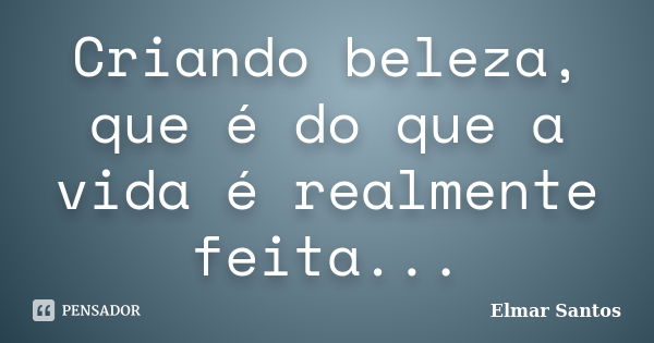 Criando beleza, que é do que a vida é realmente feita...... Frase de Elmar Santos.