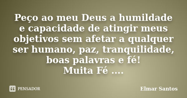 Peço ao meu Deus a humildade e capacidade de atingir meus objetivos sem afetar a qualquer ser humano, paz, tranquilidade, boas palavras e fé! Muita Fé ....... Frase de Elmar Santos.