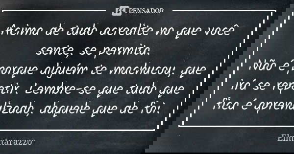 Acima de tudo acredite no que você sente, se permita. Não é porque alguém te machucou, que irá se repetir. Lembre-se que tudo que fica é aprendizado, daquele qu... Frase de Elmatarazzo.