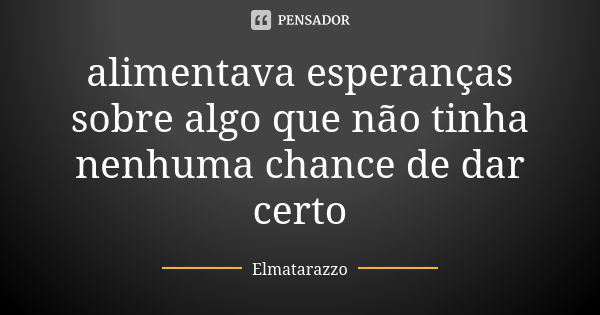 alimentava esperanças sobre algo que não tinha nenhuma chance de dar certo... Frase de Elmatarazzo.