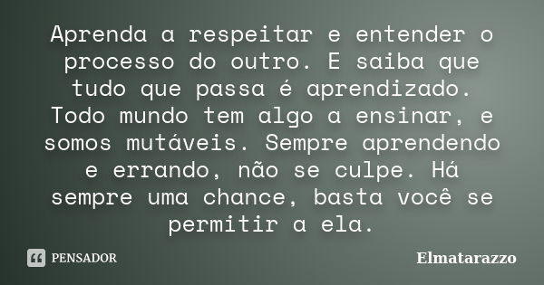 Aprenda a respeitar e entender o processo do outro. E saiba que tudo que passa é aprendizado. Todo mundo tem algo a ensinar, e somos mutáveis. Sempre aprendendo... Frase de Elmatarazzo.