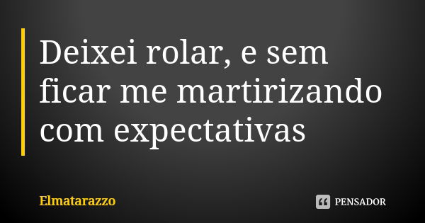 Deixei rolar, e sem ficar me martirizando com expectativas... Frase de Elmatarazzo.