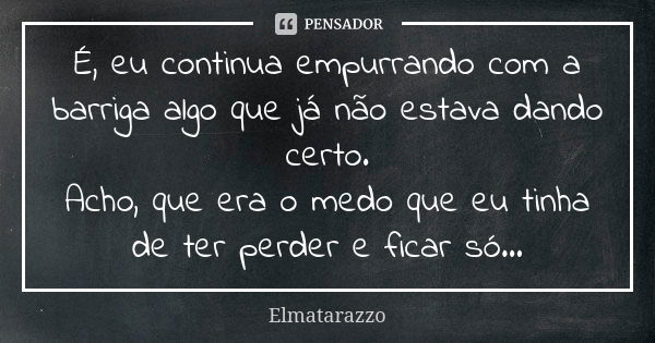 É, eu continua empurrando com a barriga algo que já não estava dando certo. Acho, que era o medo que eu tinha de ter perder e ficar só...... Frase de Elmatarazzo.