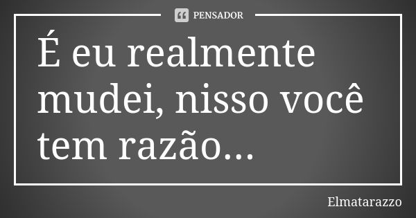 É eu realmente mudei, nisso você tem razão...... Frase de Elmatarazzo.